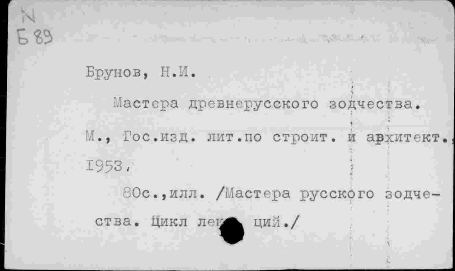 ﻿Брунов, Н.И.
Мастера древнерусского зодчества.
М., Гос.изд. лит.по строит, и архитект 1953 <	:
80с.,илл. /Мастера русского зодче-
ства. Цикл леи
ции